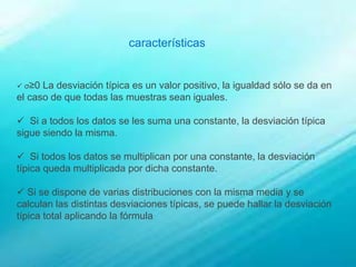 características
 σ≥0 La desviación típica es un valor positivo, la igualdad sólo se da en
el caso de que todas las muestras sean iguales.
 Si a todos los datos se les suma una constante, la desviación típica
sigue siendo la misma.
 Si todos los datos se multiplican por una constante, la desviación
típica queda multiplicada por dicha constante.
 Si se dispone de varias distribuciones con la misma media y se
calculan las distintas desviaciones típicas, se puede hallar la desviación
típica total aplicando la fórmula
 