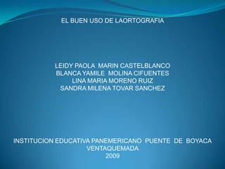 EL BUEN USO DE LAORTOGRAFIA            LEIDY PAOLA  MARIN CASTELBLANCO BLANCA YAMILE  MOLINA CIFUENTES LINA MARIA MORENO RUIZ SANDRA MILENA TOVAR SANCHEZ             INSTITUCION EDUCATIVA PANEMERICANO  PUENTE  DE  BOYACA VENTAQUEMADA 2009     