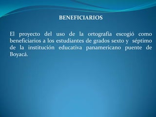BENEFICIARIOSEl proyecto del uso de la ortografía escogió como beneficiarios a los estudiantes de grados sexto y  séptimo de la institución educativa panamericano puente de Boyacá.