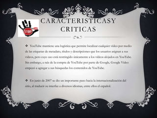 CARACTERISTICASY
CRITICAS
 YouTube mantiene una logística que permite localizar cualquier vídeo por medio
de las etiquetas de metadato, títulos y descripciones que los usuarios asignan a sus
vídeos, pero cuyo uso está restringido únicamente a los vídeos alojados en YouTube.
Sin embargo, a raíz de la compra de YouTube por parte de Google, Google Video
empezó a agregar a sus búsquedas los contenidos de YouTube.
 En junio de 2007 se dio un importante paso hacia la internacionalización del
sitio, al traducir su interfaz a diversos idiomas, entre ellos el español.
 