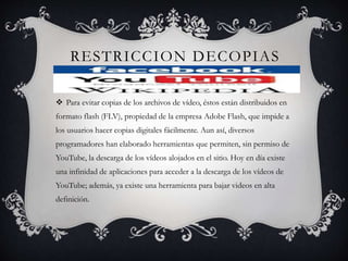 RESTRICCION DECOPIAS
 Para evitar copias de los archivos de vídeo, éstos están distribuidos en
formato flash (FLV), propiedad de la empresa Adobe Flash, que impide a
los usuarios hacer copias digitales fácilmente. Aun así, diversos
programadores han elaborado herramientas que permiten, sin permiso de
YouTube, la descarga de los vídeos alojados en el sitio. Hoy en día existe
una infinidad de aplicaciones para acceder a la descarga de los vídeos de
YouTube; además, ya existe una herramienta para bajar videos en alta
definición.
 