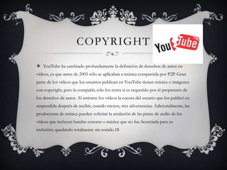 COPYRIGHT
 YouTube ha cambiado profundamente la definición de derechos de autor en
vídeos, ya que antes de 2005 sólo se aplicaban a música compartida por P2P. Gran
parte de los vídeos que los usuarios publican en YouTube tienen música o imágenes
con copyright, pero la compañía sólo los retira si es requerido por el propietario de
los derechos de autor. Al retirarse los vídeos la cuenta del usuario que los publicó es
suspendida después de recibir, cuando menos, tres advertencias. Adicionalmente, las
productoras de música pueden solicitar la anulación de las pistas de audio de los
vídeos que incluyen bandas sonoras o música que no fue licenciada para su
inclusión, quedando totalmente sin sonido.18
 