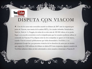 DISPUTA CON VIACOM
 Uno de los casos más conocidos ocurrió en febrero de 2007 ante la exigencia por
parte de Viacom, casa matriz de la cadena MTV, y los canales infantiles Nickelodeon,
Nick Jr., Nick Jr. 2 y Noggin, de retirar de su sitio más de 100 000 vídeos, al no poder
llegar a un acuerdo económico con la compañía para que los usuarios pudieran utilizar el
contenido de Viacom.19 La disputa entre las dos compañías se agravó el 13 de marzo,
cuando Viacom anunció públicamente que había demandado a YouTube y a su
propietaria Google Inc. por presunta violación de los derechos de autor por un monto
que supera los 1000 millones de dólares en daños.20 Como respuesta, algunos usuarios de
YouTube subieron vídeos al sitio exhortando a otros usuarios a boicotear a Viacom.21
 
