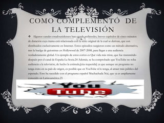 COMO COMPLEMENTÓ DE
LA TELEVISIÓN
 Algunos canales estadounidenses han creado webisodes, breves capítulos de cinco minutos
de duración cuya trama está relacionada con la serie original de la cual se derivan, que son
distribuidos exclusivamente en Internet. Estos episodios surgieron como un método alternativo,
tras la huelga de guionistas en Hollywood de 2007-2008, para llegar a una audiencia
verdaderamente global. Un ejemplo de estos cortos es Qué vida más triste, que fue transmitido
después por el canal de España La Sexta.24 Además, se ha comprobado que YouTube no roba
audiencia a la televisión, de hecho la estimula,[cita requerida] ya que aunque un programa no
tenga éxito en su país de origen, es posible que en YouTube sí lo tenga, al atraer más público del
esperado. Esto ha sucedido con el programa español Muchachada Nui, que ya es ampliamente
conocido en Latinoamérica.25
 