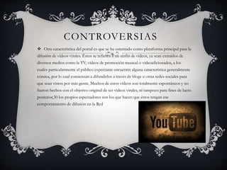 CONTROVERSIAS
 Otra característica del portal es que se ha ostentado como plataforma principal para la
difusión de vídeos virales. Éstos se refieren a un sinfín de vídeos, ya sean extraídos de
diversos medios como la TV, vídeos de promoción musical o videoaficionados, a los
cuales particularmente el público expectante encuentra alguna característica generalmente
cómica, por lo cual comienzan a difundirlos a través de blogs u otras redes sociales para
que sean vistos por más gente. Muchos de estos vídeos son totalmente espontáneos y no
fueron hechos con el objetivo original de ser vídeos virales, ni tampoco para fines de lucro
posterior,30 los propios espectadores son los que hacen que éstos tengan ese
comportamiento de difusión en la Red
 