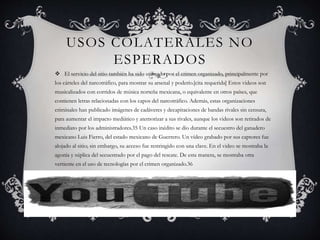 USOS COLATERALES NO
ESPERADOS
 El servicio del sitio también ha sido utilizado por el crimen organizado, principalmente por
los cárteles del narcotráfico, para mostrar su arsenal y poderío.[cita requerida] Estos videos son
musicalizados con corridos de música norteña mexicana, o equivalente en otros países, que
contienen letras relacionadas con los capos del narcotráfico. Además, estas organizaciones
criminales han publicado imágenes de cadáveres y decapitaciones de bandas rivales sin censura,
para aumentar el impacto mediático y atemorizar a sus rivales, aunque los videos son retirados de
inmediato por los administradores.35 Un caso inédito se dio durante el secuestro del ganadero
mexicano Luis Fierro, del estado mexicano de Guerrero. Un vídeo grabado por sus captores fue
alojado al sitio; sin embargo, su acceso fue restringido con una clave. En el video se mostraba la
agonía y súplica del secuestrado por el pago del rescate. De esta manera, se mostraba otra
vertiente en el uso de tecnologías por el crimen organizado.36
 
