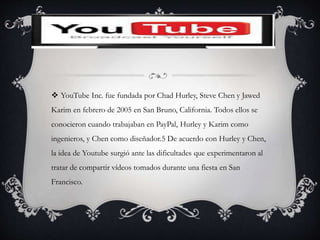  YouTube Inc. fue fundada por Chad Hurley, Steve Chen y Jawed
Karim en febrero de 2005 en San Bruno, California. Todos ellos se
conocieron cuando trabajaban en PayPal, Hurley y Karim como
ingenieros, y Chen como diseñador.5 De acuerdo con Hurley y Chen,
la idea de Youtube surgió ante las dificultades que experimentaron al
tratar de compartir vídeos tomados durante una fiesta en San
Francisco.
 