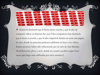  Karim ha declarado que la fiesta nunca ocurrió, y que la idea de
compartir vídeos en Internet fue suya.5 Sus compañeros han declarado
que la fiesta sí ocurrió, y que la idea original de Karim era crear una página
de citas, donde las personas pudiesen calificarse en base a sus vídeos.
Karim reconoce haber sido influenciado por un sitio de citas llamado
HotorNot.com (¿Sexy o no?), donde los usuarios podían cargar fotos
suyas, que luego eran calificadas por otros usuarios.5
 