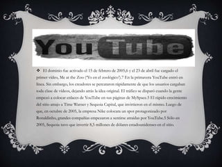  El dominio fue activado el 15 de febrero de 2005,6 y el 23 de abril fue cargado el
primer vídeo, Me at the Zoo (‘Yo en el zoológico’).7 En la primavera YouTube entró en
línea. Sin embargo, los creadores se percataron rápidamente de que los usuarios cargaban
toda clase de vídeos, dejando atrás la idea original. El tráfico se disparó cuando la gente
empezó a colocar enlaces de YouTube en sus páginas de MySpace.5 El rápido crecimiento
del sitio atrajo a Time Warner y Sequoia Capital, que invirtieron en el mismo. Luego de
que, en octubre de 2005, la empresa Nike colocara un spot protagonizado por
Ronaldinho, grandes compañías empezaron a sentirse atraídas por YouTube.5 Sólo en
2005, Sequoia tuvo que invertir 8,5 millones de dólares estadounidenses en el sitio.
 