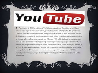  Para octubre de 2006 las oficinas de YouTube permanecían en el condado de San Mateo,
ubicadas en el segundo piso de un edificio, y contaba con unos 60 empleados. Un ejecutivo de
Universal Music Group había anunciado hace poco que «YouTube les debía decenas de millones
de dólares», por violación de derechos de autor.8 Mark Cuban, cofundador de Broadcast.com, un
servicio de radio por Internet comprado por Yahoo en 1999, había declarado un mes antes que
«sólo un tonto compraría YouTube por los potenciales problemas legales que enfrentaría».8 No
obstante, los propietarios del sitio ya se habían comprometido con Warner Music para mejorar el
servicio, de manera tal que pudiesen detectar más rápidamente cuándo un vídeo de su propiedad
era cargado al sitio. No obstante, a inicios de ese mes se publicó un reporte en el Wall Street
Journal que indicaba que Google iba a comprar YouTube por 1600 millones de dólares. Dicha
información
 
