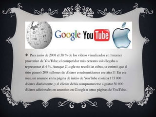  Para junio de 2008 el 38 % de los vídeos visualizados en Internet
provenían de YouTube; el competidor más cercano sólo llegaba a
representar el 4 %. Aunque Google no reveló las cifras, se estimó que el
sitio generó 200 millones de dólares estadounidenses ese año.11 En ese
mes, un anuncio en la página de inicio de YouTube costaba 175 000
dólares diariamente, y el cliente debía comprometerse a gastar 50 000
dólares adicionales en anuncios en Google u otras páginas de YouTube.
 