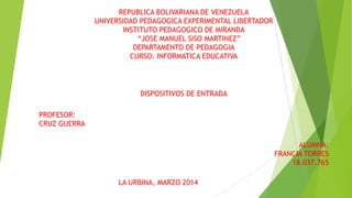 LA URBINA, MARZO 2014
REPUBLICA BOLIVARIANA DE VENEZUELA
UNIVERSIDAD PEDAGOGICA EXPERIMENTAL LIBERTADOR
INSTITUTO PEDAGOGICO DE MIRANDA
“JOSE MANUEL SISO MARTINEZ”
DEPARTAMENTO DE PEDAGOGIA
CURSO: INFORMATICA EDUCATIVA
DISPOSITIVOS DE ENTRADA
PROFESOR:
CRUZ GUERRA
ALUMNA:
FRANCIA TORRES
18.037.765
 