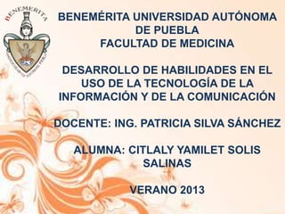 BENEMÉRITA UNIVERSIDAD AUTÓNOMA
DE PUEBLA
FACULTAD DE MEDICINA
DESARROLLO DE HABILIDADES EN EL
USO DE LA TECNOLOGÍA DE LA
INFORMACIÓN Y DE LA COMUNICACIÓN
DOCENTE: ING. PATRICIA SILVA SÁNCHEZ
ALUMNA: CITLALY YAMILET SOLIS
SALINAS
VERANO 2013
 