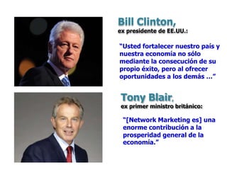 “Usted fortalecer nuestro país y
nuestra economía no sólo
mediante la consecución de su
propio éxito, pero al ofrecer
oportunidades a los demás …”
“[Network Marketing es] una
enorme contribución a la
prosperidad general de la
economía.”
Bill Clinton,
ex presidente de EE.UU.:
Tony Blair,
ex primer ministro británico:
 