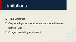 Limitations
❏ Time Limitation
❏ Only one high temperature vacuum tube furnace,
named ¨Lisa¨ .
❏ Oxygen insulating equipment
 