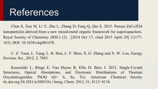 References
Chen S, Xue M, Li Y, Zhu L, Zhang D, Fang Q, Qiu S. 2015. Porous ZnCo2O4
nanoparticles derived from a new mixed-metal organic framework for supercapacitors.
Royal Society of Chemistry (RSC) (2) . [2014 Oct 17, cited 2015 April 29] 2:(177-
183). DOI: 10.1039/c4qi00167b
C. Z. Yuan, L. Yang, L. R. Hou, L. F. Shen, X. G. Zhang and X. W. Lou, Energy
Environ. Sci., 2012, 5, 7883.
Koscielski L, Ringe E, Van Duyne R, Ellis D, Ibers J. 2012. Single-Crystal
Structures, Optical Absorptions, and Electronic Distributions of Thorium
Oxychalcogenides ThOQ (Q= S, Se, Te). American Chemical Society
dx.doi.org/10.1021/ic300510x | Inorg. Chem. 2012, 51, 8112−8118.
 