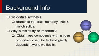 Background Info
❏ Solid-state synthesis
❏ Branch of material chemistry : Mix &
match solids.
❏ Why is this study so important?
❏ Obtain new compounds with unique
properties to aid the technologically
dependent world we live in.
 