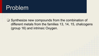 Problem
❏ Synthesize new compounds from the combination of
different metals from the families 13, 14, 15, chalcogens
(group 16) and intrinsic Oxygen.
 