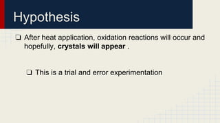 Hypothesis
❏ After heat application, oxidation reactions will occur and
hopefully, crystals will appear .
❏ This is a trial and error experimentation
 