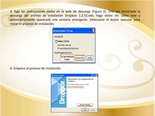3. Siga las instrucciones dadas en la web de descarga (Figura 2). Una vez terminada la
descarga del archivo de instalación Dropbox 1.2.51.exe, haga doble clic sobre este y
automáticamente aparecerá una ventana emergente. Seleccione el botón ejecutar para
iniciar el proceso de instalación.

4. Empiece el proceso de instalación.

 