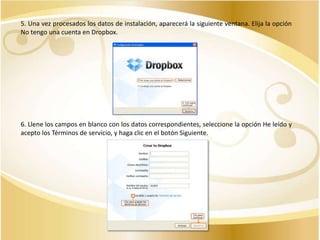 5. Una vez procesados los datos de instalación, aparecerá la siguiente ventana. Elija la opción
No tengo una cuenta en Dropbox.

6. Llene los campos en blanco con los datos correspondientes, seleccione la opción He leído y
acepto los Términos de servicio, y haga clic en el botón Siguiente.

 