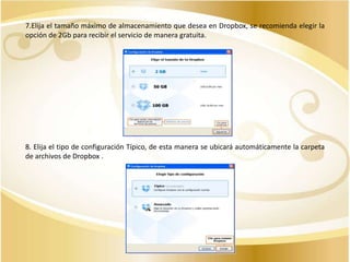 7.Elija el tamaño máximo de almacenamiento que desea en Dropbox, se recomienda elegir la
opción de 2Gb para recibir el servicio de manera gratuita.

8. Elija el tipo de configuración Típico, de esta manera se ubicará automáticamente la carpeta
de archivos de Dropbox .

 