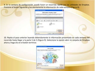 9. En la ventana de configuración, puede hacer un recorrido rápido por las utilidades de Dropbox.
Presione el botón Siguiente y lea atentamente la información de cada ventana (Figura 8).

10. Repita el paso anterior leyendo detenidamente la información presentada en cada ventana del
recorrido hasta llegar a la parte 5 de 5 (Figura 9). Seleccione la opción abrir mi carpeta de Dropbox
ahora y haga clic en el botón terminar.

 