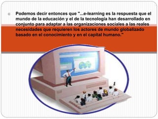 o Podemos decir entonces que "...e-learning es la respuesta que el
mundo de la educación y el de la tecnología han desarrollado en
conjunto para adaptar a las organizaciones sociales a las reales
necesidades que requieren los actores de mundo globalizado
basado en el conocimiento y en el capital humano."
 
