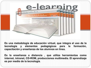 Es una metodología de educación virtual, que integra el uso de la
tecnología y elementos pedagógicos para la formación,
capacitación y enseñanza de los alumnos en línea.
Es la enseñanza a distancia , que utiliza herramientas como
internet, intranet, CD-ROM, producciones multimedia. El aprendizaje
es por medio de la tecnología.
 
