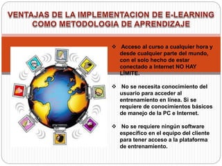  Acceso al curso a cualquier hora y
desde cualquier parte del mundo,
con el solo hecho de estar
conectado a Internet NO HAY
LÍMITE.
 No se necesita conocimiento del
usuario para acceder al
entrenamiento en línea. Si se
requiere de conocimientos básicos
de manejo de la PC e Internet.
 No se requiere ningún software
específico en el equipo del cliente
para tener acceso a la plataforma
de entrenamiento.
 