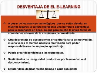  A pesar de loa avances tecnológicos que se están viendo, en
muchos lugares la cultura representa una barrera o desventaja
para la enseñanza en línea. Ya que para mucho la única forma de
aprender es a través de la enseñanza personalizada.
 Otra desventaja es que podemos encontrar la falta de motivación,
mucha veces el alumno necesita motivación para poder
responsabilizarse de su propio aprendizaje.
 Puede crear dependencia a las tecnologías.
 Sentimientos de inseguridad producidos por la novedad o el
desconocimiento
 El tutor debe dedicar mucho tiempo a cada estudiante
 