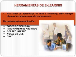  Para tener un aprendizaje en línea o e-learning debe manejar
algunas herramientas para la comunicación:
Herramientas de comunicación:
 FOROS DE DISCUSIÓN
 INTERCAMBIO DE ARCHIVOS
 CORREO INTERNO
 NOTAS ON-LINE
 CHAT
 