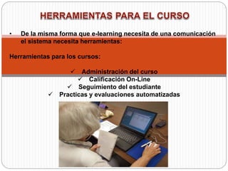 • De la misma forma que e-learning necesita de una comunicación
el sistema necesita herramientas:
Herramientas para los cursos:
 Administración del curso
 Calificación On-Line
 Seguimiento del estudiante
 Practicas y evaluaciones automatizadas
 