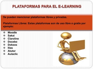 Se pueden mencionar plataformas libres y privadas.
Plataformas Libres: Estas plataformas son de uso libre o gratis por
ejemplo:
 Moodle
 Sakai
 Claroline
 Docebo
 Dokeos
 Ilias
 Atutor
 Aulaclic
 
