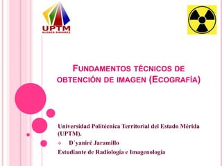 FUNDAMENTOS TÉCNICOS DE
OBTENCIÓN DE IMAGEN (ECOGRAFÍA)
Universidad Politécnica Territorial del Estado Mérida
(UPTM).
 D´yaniré Jaramillo
Estudiante de Radiología e Imagenología
 
