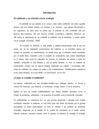 Introducción
El ambiente y su relación con la ecología
El ambiente (al que también se le conoce como medio ambiente) son todos aquellos
factores que nos rodean, pueden ser vivientes y no vivientes, que afectan directamente a
los organismos. Se debe tener en cuenta que, el ambiente no está constituido sólo por
factores físico-naturales, sino por factores sociales, económicos, culturales, históricos, etc.
Allí radica la importancia de no confundir al ambiente, con la naturaleza, y mucho menos
con la ecología. (Gonzales, 2000)
El concepto de ambiente es muy amplio, y engloba prácticamente todo lo que nos
rodea; una de las principales características del ambiente es su actividad, puesto que
siempre se encuentra en transformación. Se podría decir que el ambiente estaría constituido
por el medio físico, entendido como el conjunto de componentes que existen naturalmente
en el mundo, tales como los minerales, los océanos, la atmósfera, las plantas y todos los
animales, incluyendo la raza humana y, por el medio humano, es decir el conjunto de
componentes creados por la especie humana empleando sus culturas y tecnologías, tales
como las ciudades, los campos de cultivo y las comunicaciones. También puede entenderse
como aquel elemento en el que habita o se desenvuelve un ser vivo.
¿Cómo se estudia el ambiente?
Las ciencias ambientales son una disciplina científica cuyo principal objetivo es buscar y
conocer las relaciones que mantiene el ser humano consigo mismo y con la naturaleza.
Implica un área de estudio multidisciplinario que abarca distintos elementos como el
estudio de problemas ambientales y la propuesta de modelos para el desarrollo sostenible.
Un ambientólogo se caracteriza por ser una persona preparada e instruida para realizar
actividades referentes al ambiente, el cual debe tener una visión del planeta que le permita
desempeñar un papel predominante en todo lo referido a las políticas de desarrollo
sostenible, integrando en la medida de lo posible las actividades en el medio natural.
Además podemos encontrar ciencias como la química, la botánica, la zoología, la ecología,
 