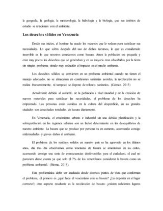 la geografía, la geología, la meteorología, la hidrología y la biología; que sus ámbitos de
estudio se relacionan con el ambiente.
Los desechos sólidos en Venezuela
Desde sus inicios, el hombre ha usado los recursos que lo rodean para satisfacer sus
necesidades. Lo que sobra después del uso de dichos recursos, lo que es considerado
inservible es lo que nosotros conocemos como basura. Antes la población era pequeña y
eran muy pocos los desechos que se generaban y en su mayoría eran absorbidos por la tierra
sin ningún problema siendo muy reducido el impacto en el medio ambiente.
Los desechos sólidos se convierten en un problema ambiental cuando no tienen el
manejo adecuado, no se almacenan en condiciones sanitarias acordes, la recolección no se
realiza frecuentemente, ni tampoco se dispone de rellenos sanitarios. (Gómez, 2013)
Actualmente debido al aumento de la población a nivel mundial y de la creación de
nuevos materiales para satisfacer las necesidades, el problema de los desechos ha
empeorado. Las personas están sumidas en la cultura del desperdicio, en las grandes
ciudades son desechadas toneladas de basura diariamente.
En Venezuela, el crecimiento urbano e industrial sin una debida planificación y la
sobrepoblación en las regiones urbanas son un factor determinante en los desequilibrios de
nuestro ambiente. La basura que se produce por persona va en aumento, acarreando consigo
enfermedades y graves daños al ambiente.
El problema de los residuos sólidos en nuestro país se ha agravado en los últimos
años, día tras día observamos como toneladas de basura se amontonan en las calles,
acarreando consigo una serie de consecuencias desfavorables para el ciudadano, el cual no
pareciera darse cuenta ya que solo el 7% de los venezolanos consideran la basura como un
problema ambiental. (Bioma, 2014).
Esta problemática debe ser analizada desde diversos puntos de vista que conforman
el problema, el primero es ¿qué hace el venezolano con su basura? ¿La deposita en el lugar
correcto?; otro aspecto resaltante es la recolección de basura: ¿existen suficientes lugares
 