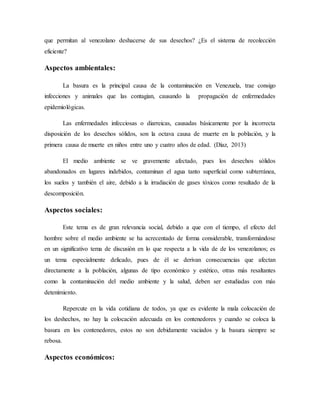 que permitan al venezolano deshacerse de sus desechos? ¿Es el sistema de recolección
eficiente?
Aspectos ambientales:
La basura es la principal causa de la contaminación en Venezuela, trae consigo
infecciones y animales que las contagian, causando la propagación de enfermedades
epidemiológicas.
Las enfermedades infecciosas o diarreicas, causadas básicamente por la incorrecta
disposición de los desechos sólidos, son la octava causa de muerte en la población, y la
primera causa de muerte en niños entre uno y cuatro años de edad. (Díaz, 2013)
El medio ambiente se ve gravemente afectado, pues los desechos sólidos
abandonados en lugares indebidos, contaminan el agua tanto superficial como subterránea,
los suelos y también el aire, debido a la irradiación de gases tóxicos como resultado de la
descomposición.
Aspectos sociales:
Este tema es de gran relevancia social, debido a que con el tiempo, el efecto del
hombre sobre el medio ambiente se ha acrecentado de forma considerable, transformándose
en un significativo tema de discusión en lo que respecta a la vida de de los venezolanos; es
un tema especialmente delicado, pues de él se derivan consecuencias que afectan
directamente a la población, algunas de tipo económico y estético, otras más resaltantes
como la contaminación del medio ambiente y la salud, deben ser estudiadas con más
detenimiento.
Repercute en la vida cotidiana de todos, ya que es evidente la mala colocación de
los deshechos, no hay la colocación adecuada en los contenedores y cuando se coloca la
basura en los contenedores, estos no son debidamente vaciados y la basura siempre se
rebosa.
Aspectos económicos:
 