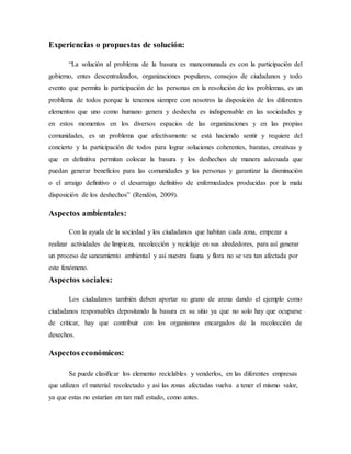 Experiencias o propuestas de solución:
“La solución al problema de la basura es mancomunada es con la participación del
gobierno, entes descentralizados, organizaciones populares, consejos de ciudadanos y todo
evento que permita la participación de las personas en la resolución de los problemas, es un
problema de todos porque la tenemos siempre con nosotros la disposición de los diferentes
elementos que uno como humano genera y deshecha es indispensable en las sociedades y
en estos momentos en los diversos espacios de las organizaciones y en las propias
comunidades, es un problema que efectivamente se está haciendo sentir y requiere del
concierto y la participación de todos para lograr soluciones coherentes, baratas, creativas y
que en definitiva permitan colocar la basura y los deshechos de manera adecuada que
puedan generar beneficios para las comunidades y las personas y garantizar la disminución
o el arraigo definitivo o el desarraigo definitivo de enfermedades producidas por la mala
disposición de los deshechos” (Rendón, 2009).
Aspectos ambientales:
Con la ayuda de la sociedad y los ciudadanos que habitan cada zona, empezar a
realizar actividades de limpieza, recolección y reciclaje en sus alrededores, para así generar
un proceso de saneamiento ambiental y así nuestra fauna y flora no se vea tan afectada por
este fenómeno.
Aspectos sociales:
Los ciudadanos también deben aportar su grano de arena dando el ejemplo como
ciudadanos responsables depositando la basura en su sitio ya que no solo hay que ocuparse
de criticar, hay que contribuir con los organismos encargados de la recolección de
desechos.
Aspectos económicos:
Se puede clasificar los elemento reciclables y venderlos, en las diferentes empresas
que utilizan el material recolectado y así las zonas afectadas vuelva a tener el mismo valor,
ya que estas no estarían en tan mal estado, como antes.
 