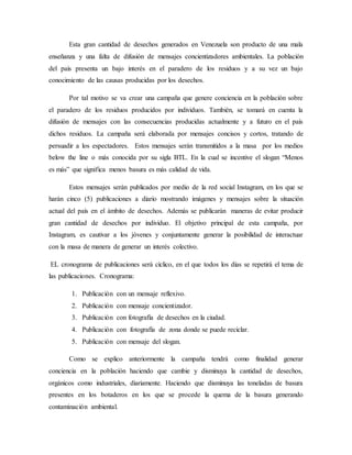 Esta gran cantidad de desechos generados en Venezuela son producto de una mala
enseñanza y una falta de difusión de mensajes concientizadores ambientales. La población
del país presenta un bajo interés en el paradero de los residuos y a su vez un bajo
conocimiento de las causas producidas por los desechos.
Por tal motivo se va crear una campaña que genere conciencia en la población sobre
el paradero de los residuos producidos por individuos. También, se tomará en cuenta la
difusión de mensajes con las consecuencias producidas actualmente y a futuro en el país
dichos residuos. La campaña será elaborada por mensajes concisos y cortos, tratando de
persuadir a los espectadores. Estos mensajes serán transmitidos a la masa por los medios
below the line o más conocida por su sigla BTL. En la cual se incentive el slogan “Menos
es más” que significa menos basura es más calidad de vida.
Estos mensajes serán publicados por medio de la red social Instagram, en los que se
harán cinco (5) publicaciones a diario mostrando imágenes y mensajes sobre la situación
actual del país en el ámbito de desechos. Además se publicarán maneras de evitar producir
gran cantidad de desechos por individuo. El objetivo principal de esta campaña, por
Instagram, es cautivar a los jóvenes y conjuntamente generar la posibilidad de interactuar
con la masa de manera de generar un interés colectivo.
EL cronograma de publicaciones será cíclico, en el que todos los días se repetirá el tema de
las publicaciones. Cronograma:
1. Publicación con un mensaje reflexivo.
2. Publicación con mensaje concientizador.
3. Publicación con fotografía de desechos en la ciudad.
4. Publicación con fotografía de zona donde se puede reciclar.
5. Publicación con mensaje del slogan.
Como se explico anteriormente la campaña tendrá como finalidad generar
conciencia en la población haciendo que cambie y disminuya la cantidad de desechos,
orgánicos como industriales, diariamente. Haciendo que disminuya las toneladas de basura
presentes en los botaderos en los que se procede la quema de la basura generando
contaminación ambiental.
 
