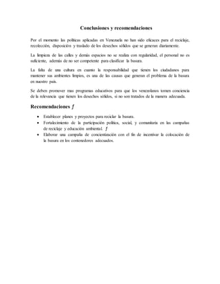 Conclusiones y recomendaciones
Por el momento las políticas aplicadas en Venezuela no han sido eficaces para el reciclaje,
recolección, disposición y traslado de los desechos sólidos que se generan diariamente.
La limpieza de las calles y demás espacios no se realiza con regularidad, el personal no es
suficiente, además de no ser competente para clasificar la basura.
La falta de una cultura en cuanto la responsabilidad que tienen los ciudadanos para
mantener sus ambientes limpios, es una de las causas que generan el problema de la basura
en nuestro país.
Se deben promover mas programas educativos para que los venezolanos tomen conciencia
de la relevancia que tienen los desechos sólidos, si no son tratados de la manera adecuada.
Recomendaciones ƒ
 Establecer planes y proyectos para reciclar la basura.
 Fortalecimiento de la participación política, social, y comunitaria en las campañas
de reciclaje y educación ambiental. ƒ
 Elaborar una campaña de concientización con el fin de incentivar la colocación de
la basura en los contenedores adecuados.
 