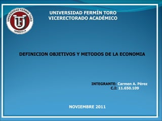 UNIVERSIDAD FERMÍN TORO VICERECTORADO ACADÉMICO DEFINICION OBJETIVOS Y METODOS DE LA ECONOMIA INTEGRANTE:   Carmen A. Pérez C.I:  11.650.109   NOVIEMBRE 2011  