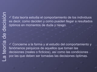 Esta teoría estudia el comportamiento de los individuos es decir, como deciden y como pueden llegar a resultados óptimos en momentos de duda y riesgo. Concierne a la forma y al estudio del comportamiento y fenómenos psíquicos de aquellos que toman las decisiones (reales o ficticios), así como las condiciones por las que deben ser tomadas las decisiones óptimas.  La teoría de decisión   