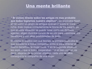 Una mente brillante “  Si vamos directo sobre las amigas es mas probable que todos logremos nuestro objetivo”,  así explicaba Nash al ver como un grupo de amigos querían ir sobre la chica rubia. Este explica correctamente la teoría de los juegos, ya que en esta situación se puede notar como los distintos agentes eligen distintos cursos de acción para maximizar sus beneficios y con altas posibilidades de éxito. El mismo lo explico con dos teorías, la primera explicaba lo que sucedería si todos competían entre si para obtener el mismo beneficio, la mujer rubia. Y en la segunda situación les explico que si todos cooperaban con el bien común, es decir, alejarse de su primer objetivo, cada uno de ellos conseguiría la compañía de una mujer. 