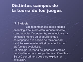 Distintos campos de  la teoría de los juegos Biología      Las recompensas de los juegos en biología se interpretan frecuentemente como adaptación. Además, su estudio se ha enfocado menos en el equilibrio que corresponde a la noción de racionalidad, centrándose en el equilibrio mantenido por las fuerzas evolutivas.  En biología, la teoría de juegos se emplea para entender muchos problemas diferentes. Se usó por primera vez para explicar la evolución. 