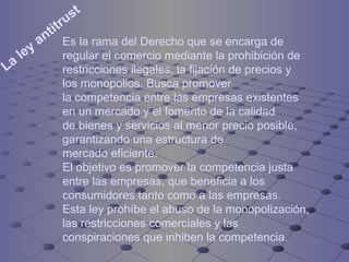 La ley antitrust   Es la rama del Derecho que se encarga de regular el comercio mediante la prohibición de restricciones ilegales, la fijación de precios y los monopolios. Busca promover la competencia entre las empresas existentes en un mercado y el fomento de la calidad de bienes y servicios al menor precio posible, garantizando una estructura de mercado eficiente.  El objetivo es promover la competencia justa entre las empresas, que beneficia a los consumidores tanto como a las empresas. Esta ley prohíbe el abuso de la monopolización, las restricciones comerciales y las conspiraciones que inhiben la competencia. 