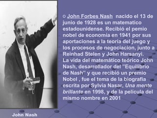 John Nash John Forbes Nash   nacido el 13 de junio de 1928 es un matematico estadounidense. Recibió el pemio nobel de economía en 1941 por sus aportaciones a la teoría del juego y los procesos de negociacion, junto a Reinhad Stelen y John Harsanyi. La vida del matemático teórico John Nash, desarrollador del ”Equilibrio de Nash” y que recibió un premio Nobel , fue el tema de la biografía escrita por Sylvia Nasar,  Una mente brillante  en 1998, y de la película del mismo nombre en 2001   