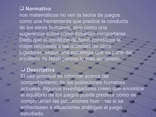 Normativa  nos matemáticos no ven la teoría de juegos como una herramienta que predice la conducta de los seres humanos, sino como una sugerencia sobre cómo deberían comportarse . Dado que el equilibrio de Nash constituye la mejor respuesta a las acciones de otros jugadores, seguir una estrategia que es parte del equilibrio de Nash parece lo más apropiado.  Descriptiva El uso principal es informar acerca del comportamiento de las poblaciones humanas actuales. Algunos investigadores creen que encontrar el equilibrio de los juegos puede predecir cómo se comportarían las poblaciones humanas si se enfrentasen a situaciones análogas al juego estudiado.  