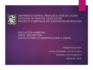 UNIVERSIDAD DISTRITAL FRANCISCO JOSÉ DE CALDAS
FACULTAD DE CIENCIAS Y EDUCACIÓN
PROYECTO CURRICULAR DE LICENCIATURA EN BIOLOGÍA
EDUCACIÓN AMBIENTAL
SUELO: DESCRIPCIÓN
LUCHA CONTRA LA DESERTIFICACIÓN Y SEQUÍA
PRESENTADO POR:
JOHAN ASSDRUBBAL ACOSTA PARRA
TEODORO CHIVATÁ BEDOYA
BOGOTÁ, 2014
 