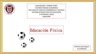 UNIVERSIDAD "FERMÍN TORO"
VICERRECTORADO ACADÉMICO
FACULTAD DE CIENCIAS ECONÓMICAS Y SOCIALES
SISTEMA INTERACTIVOS DE EDUCACIÓN
A DISTANCIA. (SAIA)
CABUDARE
Anthony Dominguez
Ci:27209150
Educación Física
 